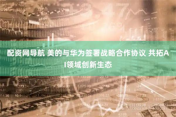 配资网导航 美的与华为签署战略合作协议 共拓AI领域创新生态