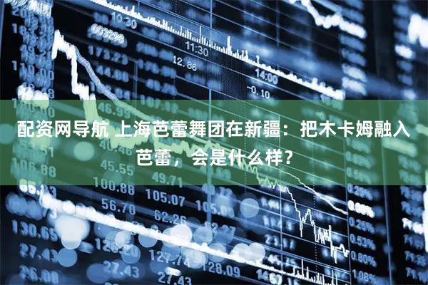 配资网导航 上海芭蕾舞团在新疆：把木卡姆融入芭蕾，会是什么样？