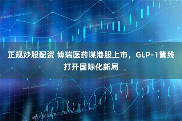 正规炒股配资 博瑞医药谋港股上市，GLP-1管线打开国际化新局