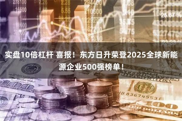 实盘10倍杠杆 喜报！东方日升荣登2025全球新能源企业500强榜单！