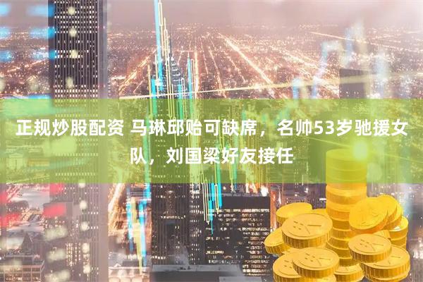 正规炒股配资 马琳邱贻可缺席，名帅53岁驰援女队，刘国梁好友接任