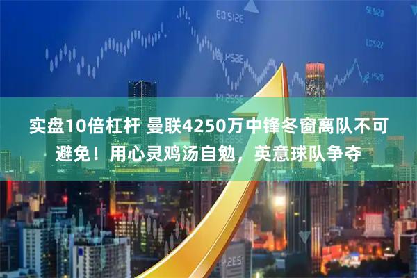 实盘10倍杠杆 曼联4250万中锋冬窗离队不可避免！用心灵鸡汤自勉，英意球队争夺