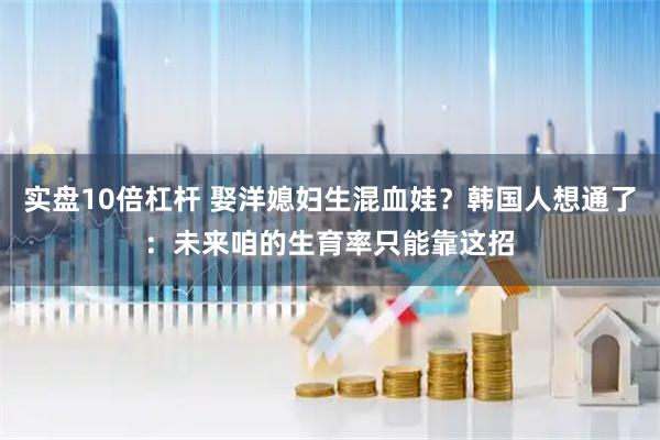 实盘10倍杠杆 娶洋媳妇生混血娃？韩国人想通了：未来咱的生育率只能靠这招