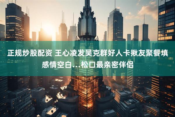 正规炒股配资 王心凌发吴克群好人卡　揪友聚餐填感情空白…松口最亲密伴侣