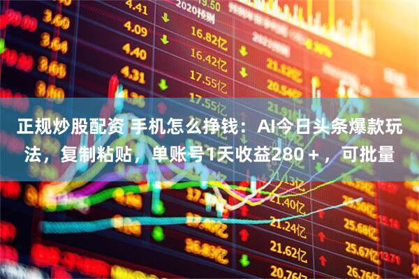 正规炒股配资 手机怎么挣钱：AI今日头条爆款玩法，复制粘贴，单账号1天收益280＋，可批量
