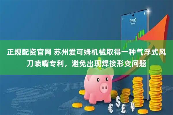 正规配资官网 苏州爱可姆机械取得一种气浮式风刀喷嘴专利，避免出现焊接形变问题