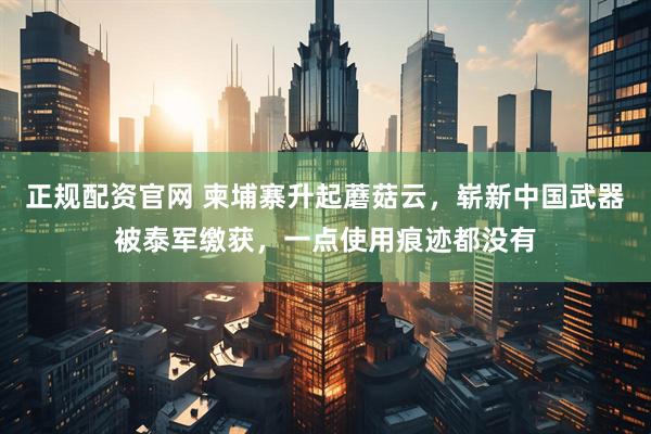 正规配资官网 柬埔寨升起蘑菇云，崭新中国武器被泰军缴获，一点使用痕迹都没有