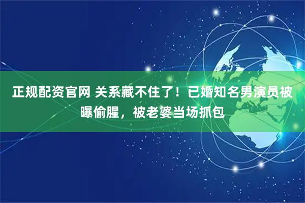 正规配资官网 关系藏不住了！已婚知名男演员被曝偷腥，被老婆当场抓包