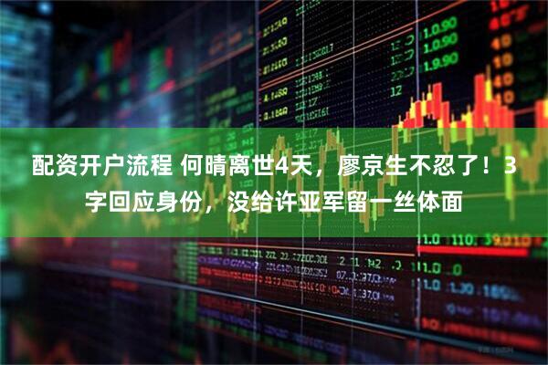 配资开户流程 何晴离世4天，廖京生不忍了！3字回应身份，没给许亚军留一丝体面