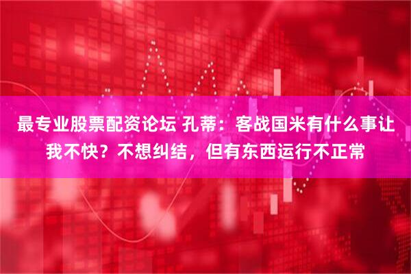 最专业股票配资论坛 孔蒂：客战国米有什么事让我不快？不想纠结，但有东西运行不正常