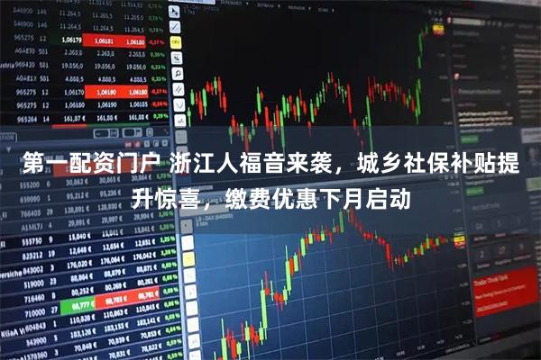 第一配资门户 浙江人福音来袭，城乡社保补贴提升惊喜，缴费优惠下月启动