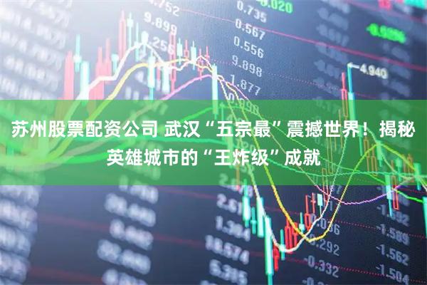苏州股票配资公司 武汉“五宗最”震撼世界！揭秘英雄城市的“王炸级”成就