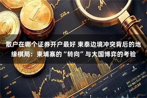 散户在哪个证券开户最好 柬泰边境冲突背后的地缘棋局：柬埔寨的“转向”与大国博弈的考验