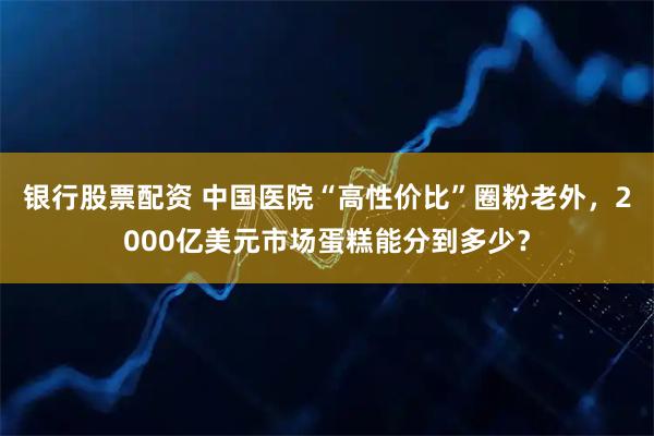 银行股票配资 中国医院“高性价比”圈粉老外，2000亿美元市场蛋糕能分到多少？