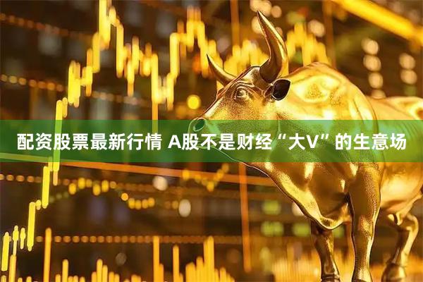 配资股票最新行情 A股不是财经“大V”的生意场