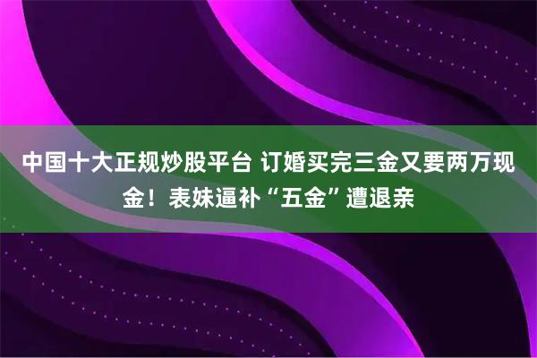 中国十大正规炒股平台 订婚买完三金又要两万现金！表妹逼补“五金”遭退亲