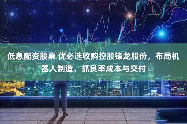 低息配资股票 优必选收购控股锋龙股份，布局机器人制造，抓良率成本与交付