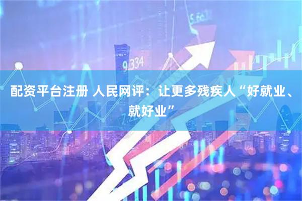 配资平台注册 人民网评：让更多残疾人“好就业、就好业”
