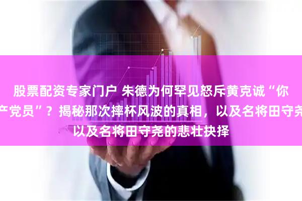 股票配资专家门户 朱德为何罕见怒斥黄克诚“你们算什么共产党员”？揭秘那次摔杯风波的真相，以及名将田守尧的悲壮抉择