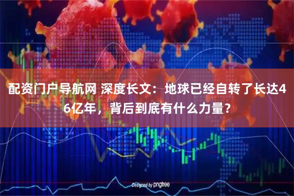 配资门户导航网 深度长文：地球已经自转了长达46亿年，背后到底有什么力量？