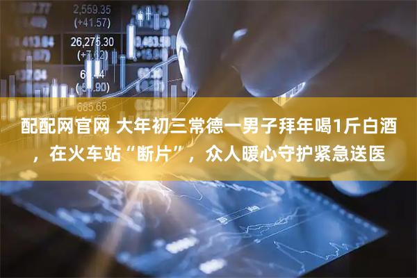 配配网官网 大年初三常德一男子拜年喝1斤白酒，在火车站“断片”，众人暖心守护紧急送医