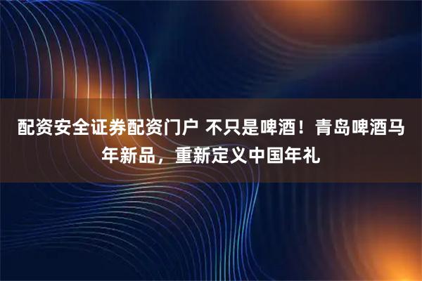 配资安全证券配资门户 不只是啤酒！青岛啤酒马年新品，重新定义中国年礼