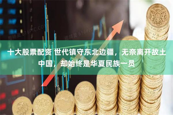 十大股票配资 世代镇守东北边疆，无奈离开故土中国，却始终是华夏民族一员