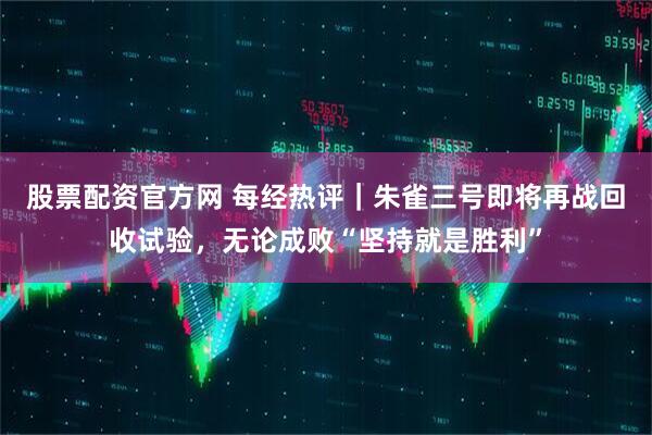 股票配资官方网 每经热评｜朱雀三号即将再战回收试验，无论成败“坚持就是胜利”