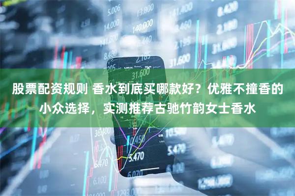股票配资规则 香水到底买哪款好？优雅不撞香的小众选择，实测推荐古驰竹韵女士香水