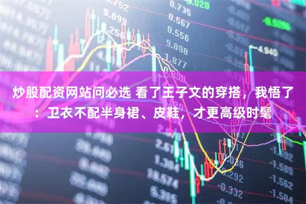 炒股配资网站问必选 看了王子文的穿搭，我悟了：卫衣不配半身裙、皮鞋，才更高级时髦