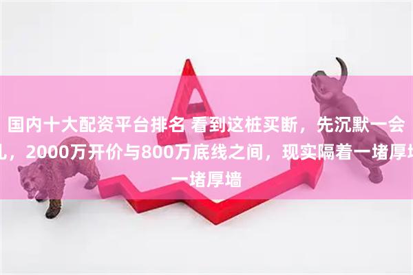 国内十大配资平台排名 看到这桩买断，先沉默一会儿，2000万开价与800万底线之间，现实隔着一堵厚墙