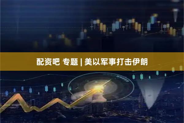 配资吧 专题 | 美以军事打击伊朗