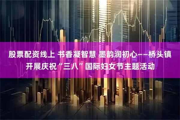 股票配资线上 书香凝智慧 墨韵润初心——桥头镇开展庆祝“三八”国际妇女节主题活动