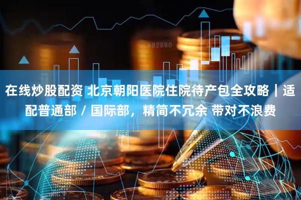 在线炒股配资 北京朝阳医院住院待产包全攻略｜适配普通部 / 国际部，精简不冗余 带对不浪费