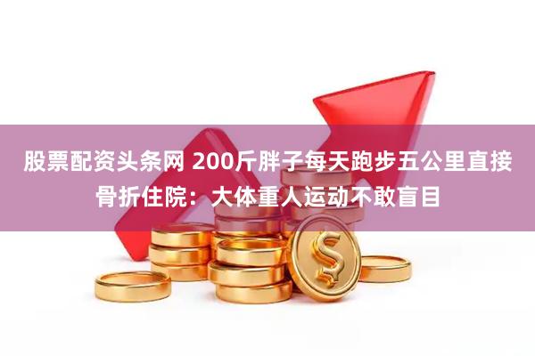股票配资头条网 200斤胖子每天跑步五公里直接骨折住院：大体重人运动不敢盲目