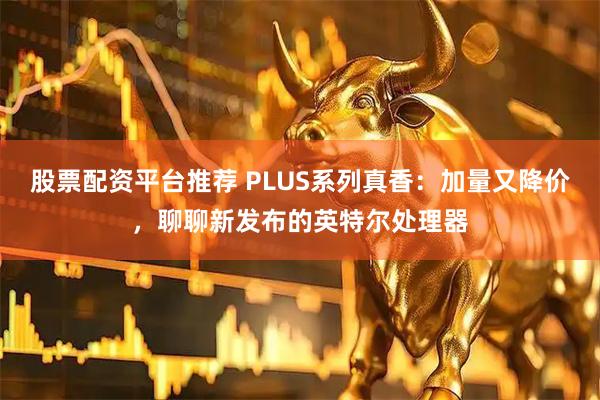 股票配资平台推荐 PLUS系列真香：加量又降价，聊聊新发布的英特尔处理器
