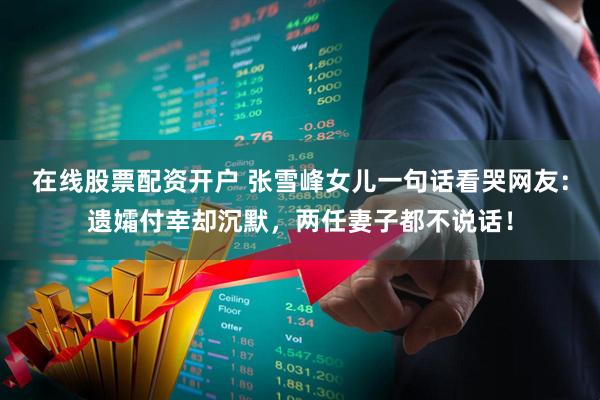 在线股票配资开户 张雪峰女儿一句话看哭网友：遗孀付幸却沉默，两任妻子都不说话！